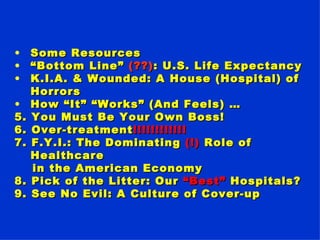 Some Resources “ Bottom Line”  (??) : U.S. Life Expectancy K.I.A. & Wounded: A House (Hospital) of Horrors  How “It” “Works” (And Feels) … 5. You Must Be Your Own Boss!  6. Over-treatment !!!!!!!!!!!! 7. F.Y.I.: The Dominating  (!)  Role of Healthcare in the American Economy 8. Pick of the Litter: Our  “Best”  Hospitals?  9. See No Evil: A Culture of Cover-up   