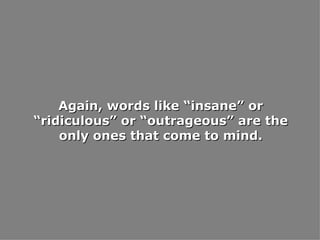 Again, words like “insane” or “ridiculous” or “outrageous” are the only ones that come to mind. 
