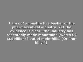 I am  not  an instinctive basher of the pharmaceutical industry. Yet the evidence is clear—the industry has repeatedly made mountains (worth $$$$$billions) out of mole-hills. (Or “no-hills.”)  