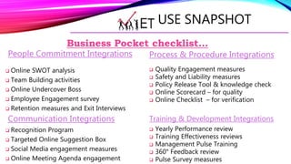 USE SNAPSHOT
People Commitment Integrations
 Online SWOT analysis
 Team Building activities
 Online Undercover Boss
 Employee Engagement survey
 Retention measures and Exit Interviews
Communication Integrations
 Recognition Program
 Targeted Online Suggestion Box
 Social Media engagement measures
 Online Meeting Agenda engagement
Business Pocket checklist…
Process & Procedure Integrations
 Quality Engagement measures
 Safety and Liability measures
 Policy Release Tool & knowledge check
 Online Scorecard – for quality
 Online Checklist – for verification
Training & Development Integrations
 Yearly Performance review
 Training Effectiveness reviews
 Management Pulse Training
 360° Feedback review
 Pulse Survey measures
 