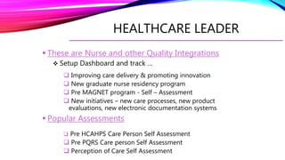 HEALTHCARE LEADER
 These are Nurse and other Quality Integrations
 Setup Dashboard and track …
 Improving care delivery & promoting innovation
 New graduate nurse residency program
 Pre MAGNET program - Self – Assessment
 New initiatives – new care processes, new product
evaluations, new electronic documentation systems
 Popular Assessments
 Pre HCAHPS Care Person Self Assessment
 Pre PQRS Care person Self Assessment
 Perception of Care Self Assessment
 