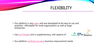 FLEXIBILITY
• Our platform is very open and was developed to be easy to use and
powerful. Affordable for small organizations as well as large
enterprises
• Use isn’t limited and is supplementary, with aspects of
• Our platform conforms to solve business measurement needs
 
