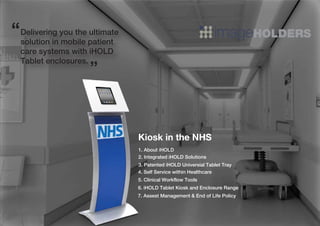 Kiosk in the NHS
Delivering you the ultimate
solution in mobile patient
care systems with iHOLD
Tablet enclosures.
“
”
1. About iHOLD
4. Self Service within Healthcare
6. iHOLD Tablet Kiosk and Enclosure Range
5. Clinical Workflow Tools
2. Integrated iHOLD Solutions
3. Patented iHOLD Universial Tablet Tray
7. Assest Management & End of Life Policy
 