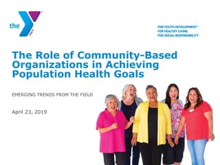 The Role of Community-Based
Organizations in Achieving
Population Health Goals
EMERGING TRENDS FROM THE FIELD
April 23, 2019
 