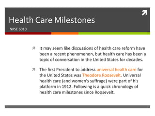 
Health Care Milestones
NRSE 6010




             It may seem like discussions of health care reform have
                been a recent phenomenon, but health care has been a
                topic of conversation in the United States for decades.

             The first President to address universal health care for
                the United States was Theodore Roosevelt. Universal
                health care (and women’s suffrage) were part of his
                platform in 1912. Following is a quick chronology of
                health care milestones since Roosevelt.is a quick chronology
                of health care milestones since Roosevelt.
 