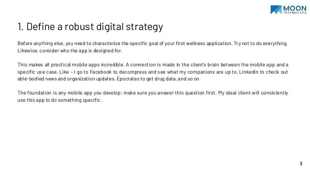 1. Deﬁne a robust digital strategy
Before anything else, you need to characterize the speciﬁc goal of your ﬁrst wellness application. Try not to do everything.
Likewise, consider who the app is designed for.
This makes all practical mobile apps incredible. A connection is made in the client's brain between the mobile app and a
speciﬁc use case. Like – I go to Facebook to decompress and see what my companions are up to, Linkedin to check out
able-bodied news and organization updates, Epocrates to get drug data, and so on.
The foundation is any mobile app you develop; make sure you answer this question ﬁrst. My ideal client will consistently
use this app to do something speciﬁc.
3
 