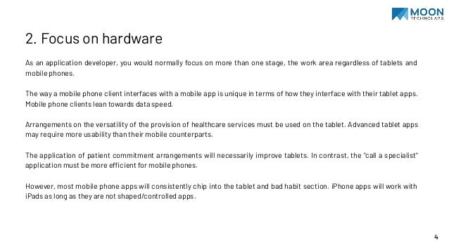 2. Focus on hardware
As an application developer, you would normally focus on more than one stage, the work area regardless of tablets and
mobile phones.
The way a mobile phone client interfaces with a mobile app is unique in terms of how they interface with their tablet apps.
Mobile phone clients lean towards data speed.
Arrangements on the versatility of the provision of healthcare services must be used on the tablet. Advanced tablet apps
may require more usability than their mobile counterparts.
The application of patient commitment arrangements will necessarily improve tablets. In contrast, the "call a specialist"
application must be more efficient for mobile phones.
However, most mobile phone apps will consistently chip into the tablet and bad habit section. iPhone apps will work with
iPads as long as they are not shaped/controlled apps.
4
 