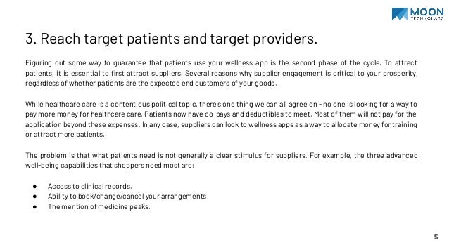 3. Reach target patients and target providers.
Figuring out some way to guarantee that patients use your wellness app is the second phase of the cycle. To attract
patients, it is essential to ﬁrst attract suppliers. Several reasons why supplier engagement is critical to your prosperity,
regardless of whether patients are the expected end customers of your goods.
While healthcare care is a contentious political topic, there's one thing we can all agree on - no one is looking for a way to
pay more money for healthcare care. Patients now have co-pays and deductibles to meet. Most of them will not pay for the
application beyond these expenses. In any case, suppliers can look to wellness apps as a way to allocate money for training
or attract more patients.
The problem is that what patients need is not generally a clear stimulus for suppliers. For example, the three advanced
well-being capabilities that shoppers need most are:
● Access to clinical records.
● Ability to book/change/cancel your arrangements.
● The mention of medicine peaks.
5
 