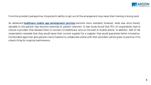 From the provider's perspective, the patient's ability to opt-out of the arrangement may mean their training is losing cash.
As advanced healthcare mobile app development services become more standard, however, what was once merely
valuable to the patient may become essential to patient retention. A new study found that 79% of respondents had to
choose a provider that allowed them to connect to healthcare care on the web or mobile phone. In addition, half of the
respondents revealed that they would leave their current supplier for a supplier that would guarantee better innovation.
Comfortable apps that give patients more freedom to collaborate online with their providers will be great to practice if it's
a basic thing for ongoing maintenance.
6
 