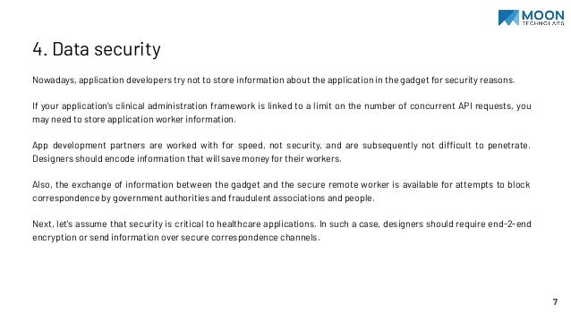4. Data security
Nowadays, application developers try not to store information about the application in the gadget for security reasons.
If your application's clinical administration framework is linked to a limit on the number of concurrent API requests, you
may need to store application worker information.
App development partners are worked with for speed, not security, and are subsequently not difficult to penetrate.
Designers should encode information that will save money for their workers.
Also, the exchange of information between the gadget and the secure remote worker is available for attempts to block
correspondence by government authorities and fraudulent associations and people.
Next, let's assume that security is critical to healthcare applications. In such a case, designers should require end-2-end
encryption or send information over secure correspondence channels.
7
 