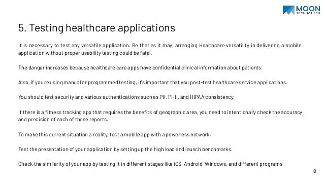 5. Testing healthcare applications
It is necessary to test any versatile application. Be that as it may, arranging Healthcare versatility in delivering a mobile
application without proper usability testing could be fatal.
The danger increases because healthcare care apps have conﬁdential clinical information about patients.
Also, if you're using manual or programmed testing, it's important that you post-test healthcare service applications.
You should test security and various authentications such as PII, PHII, and HIPAA consistency.
If there is a ﬁtness tracking app that requires the beneﬁts of geographic area, you need to intentionally check the accuracy
and precision of each of these reports.
To make this current situation a reality, test a mobile app with a powerless network.
Test the presentation of your application by setting up the high load and launch benchmarks.
Check the similarity of your app by testing it in different stages like iOS, Android, Windows, and different programs.
8
 