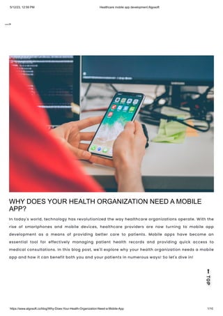 5/12/23, 12:59 PM Healthcare mobile app development Algosoft
https://www.algosoft.co/blog/Why-Does-Your-Health-Organization-Need-a-Mobile-App 1/10
--->
WHY DOES YOUR HEALTH ORGANIZATION NEED A MOBILE
APP?
In today's world, technology has revolutionized the way healthcare organizations operate. With the
rise of smartphones and mobile devices, healthcare providers are now turning to mobile app
development as a means of providing better care to patients. Mobile apps have become an
essential tool for effectively managing patient health records and providing quick access to
medical consultations. In this blog post, we'll explore why your health organization needs a mobile
app and how it can benefit both you and your patients in numerous ways! So let's dive in!
 
