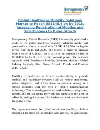 Global Healthcare Mobility Solutions
Market to Reach US$148.6 bn by 2016,
Increasing Penetration of Mobiles and
Smartphones to Drive Growth
Transparency Market Research (TMR) has recently published a
study on the global healthcare mobility solutions market and
projected it to rise at a remarkable CAGR of 25.50% during the
period from 2015 and 2023. The market is likely to increase
from a value of US$20.1 bn in 2014 to an estimated value of
US$148.6 bn by the end of the forecast period. The research
report is titled “Healthcare Mobility Solutions Market - Global
Industry Analysis, Size, Share, Growth, Trends and Forecast
2015 - 2023.”
Mobility in healthcare is defined as the ability to provide
medical and healthcare services such as remote monitoring,
virtual diagnosis, and telemedicine to patients staying in a
remote locations with the help of mobile communication
technology. The increasing penetration of mobiles, smartphones,
laptops, and tablets across the world has stimulated the trend of
mHealth, fueling the demand for healthcare mobility solutions in
the global arena.
The report evaluates the global healthcare mobility solutions
market on the basis of the product and service, the application,
 