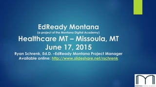 EdReady Montana
(a project of the Montana Digital Academy)
Healthcare MT – Missoula, MT
June 17, 2015
Ryan Schrenk, Ed.D. –EdReady Montana Project Manager
Available online: http://www.slideshare.net/rschrenk
 