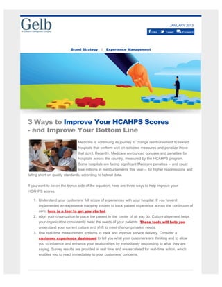 JANUARY 2013
Like Tweet Forward
Brand Strategy // Experience Management
3 Ways to Improve Your HCAHPS Scores
- and Improve Your Bottom Line
Medicare is continuing its journey to change reimbursement to reward
hospitals that perform well on selected measures and penalize those
that don’t. Recently, Medicare announced bonuses and penalties for
hospitals across the country, measured by the HCAHPS program.
Some hospitals are facing significant Medicare penalties – and could
lose millions in reimbursements this year – for higher readmissions and
falling short on quality standards, according to federal data.
If you want to be on the bonus side of the equation, here are three ways to help improve your
HCAHPS scores.
1. Understand your customers’ full scope of experiences with your hospital. If you haven’t
implemented an experience mapping system to track patient experience across the continuum of
care, here is a tool to get you started.
2. Align your organization to place the patient in the center of all you do. Culture alignment helps
your organization consistently meet the needs of your patients. These tools will help you
understand your current culture and shift to meet changing market needs.
3. Use real-time measurement systems to track and improve service delivery. Consider a
customer experience dashboard to tell you what your customers are thinking and to allow
you to influence and enhance your relationships by immediately responding to what they are
saying. Survey results are provided in real time and are escalated for real-time action, which
enables you to react immediately to your customers’ concerns.
 