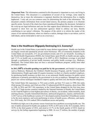 Page 1 of 114
(Important Note: The information contained in this document is important to every one living in
the United States. This document is a compilation of several of my writings, some stand by
themselves, but at times the information is repeated, therefore the information flow is slightly
haphazard. I only ask you use common sense for determining the truth of the information. The
document contains information from several dated sources, the primary purpose is to illustrate
specific points. Several of the charts have been reproduced throughout the document. Included in
the write-up are legal definitions and case law that support those definitions; this information is
required to show how our law enforcement agencies failed to enforce our laws, thereby
contributing to our nation’s dilemma. The purpose of the article is to inform the reader of the
causes of our national dilemma, where we stand as a nation, damages done to our nation, costs to
individuals, and an initial plan to start us on a recovery.)
How is the Healthcare Oligopoly Destroying U.S. Economy?
Health care in the United States is provided by many distinct organizations. Health care facilities
are largely owned and operated by private sector businesses. 58% of community hospitals in the
United States are non-profit, 21% are government-owned, and 21% are for-profit. According to
the World Health Organization (WHO), the United States spent $9,403 on health care per capita,
and 17.1% on health care as percentage of its GDP in 2014. Healthcare coverage is provided
through a combination of private health insurance and public health coverage (e.g., Medicare,
Medicaid). The United States does not have a universal healthcare program, unlike most other
developed countries.
In 2013, 64% of health spending was paid for by the government, and funded via programs
such as Medicare, Medicaid, the Children's Health Insurance Program, and the Veterans Health
Administration. People aged under 65 acquire insurance via their or a family member's employer,
by purchasing health insurance on their own, or are uninsured. Health insurance for public sector
employees is primarily provided by the government in its role as employer. Managed care, where
payers use various techniques intended to improve quality and limit cost, has become ubiquitous.
The United States life expectancy is 78.6 years at birth, up from 75.2 years in 1990; this ranks
42nd among 224 nations, and 22nd out of the 35 industrialized OECD countries, down from 20th
in 1990. In 2016 and 2017 life expectancy in the United States dropped for the first time since
1993. Of 17 high-income countries studied by the National Institutes of Health, the United States
in 2013 had the highest or near-highest prevalence of obesity, car accidents, infant mortality, heart
and lung disease, sexually transmitted infections, adolescent pregnancies, injuries, and homicides.
A 2017 survey of the healthcare systems of 11 developed countries found the US healthcare system
to be the most expensive and worst-performing in terms of health access, efficiency, and equity.
In a 2018 study, the USA ranked 29th in healthcare access and quality.
Prohibitively high cost is the primary reason Americans have problems accessing health care. The
rate of adults uninsured for health care peaked at 18.0% in 2013 prior to the ACA mandate, fell to
10.9% in the third quarter of 2016, and stood at 13.7% in the fourth quarter of 2018, based on
surveys by the Gallup organization beginning in 2008. At over 27 million, the number of people
 