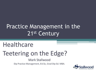 Practice Management in the
21st Century
Healthcare
Teetering on the Edge?
Mark Stallwood
Dip Practice Management, B.V.Sc, Grad Dip Ed. MBA.
 