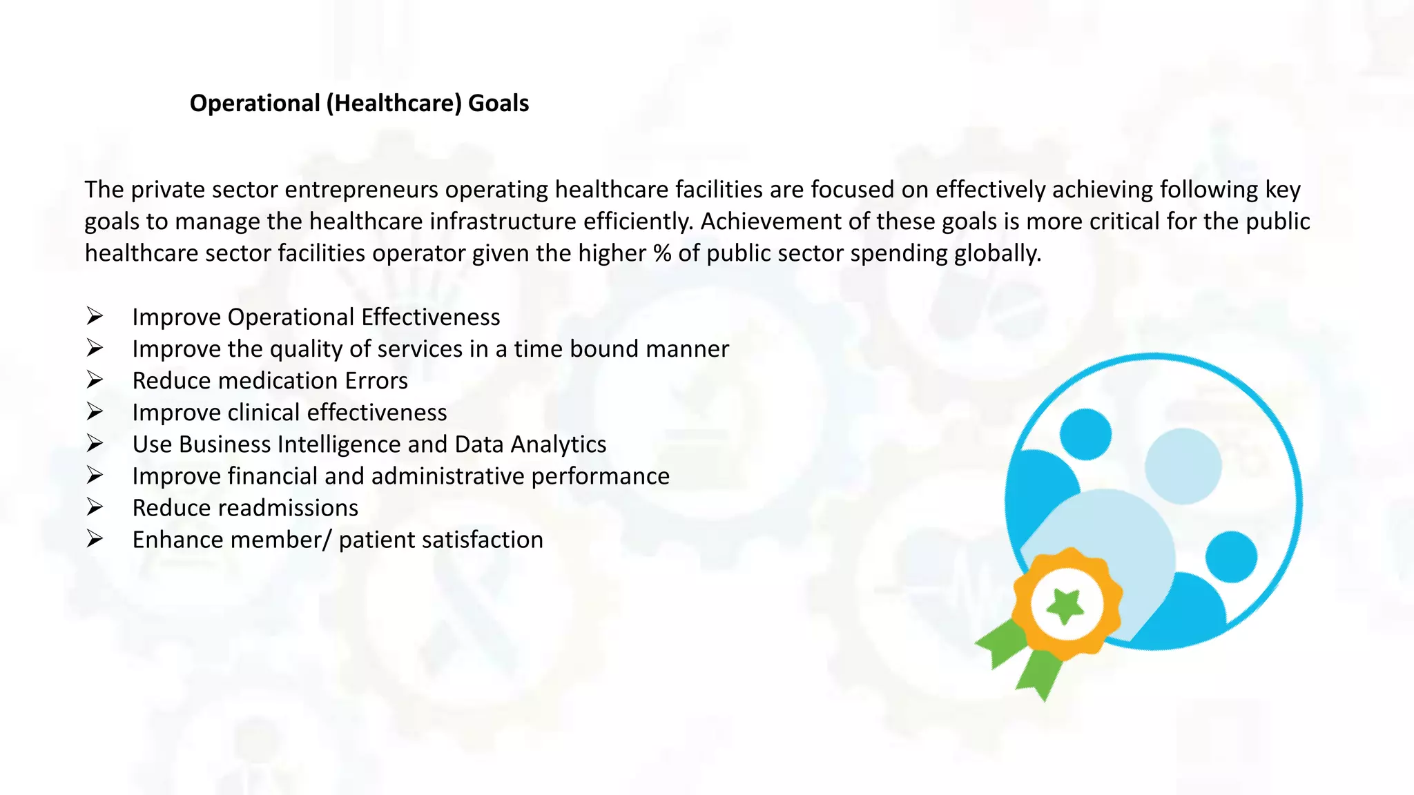 Operational (Healthcare) Goals
The private sector entrepreneurs operating healthcare facilities are focused on effectively achieving following key
goals to manage the healthcare infrastructure efficiently. Achievement of these goals is more critical for the public
healthcare sector facilities operator given the higher % of public sector spending globally.
 Improve Operational Effectiveness
 Improve the quality of services in a time bound manner
 Reduce medication Errors
 Improve clinical effectiveness
 Use Business Intelligence and Data Analytics
 Improve financial and administrative performance
 Reduce readmissions
 Enhance member/ patient satisfaction
 