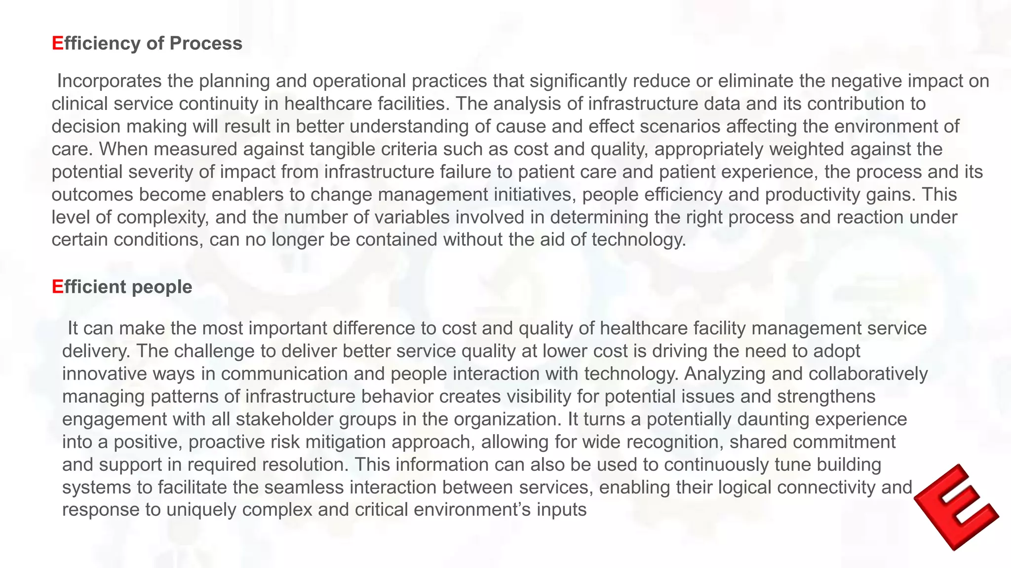 Incorporates the planning and operational practices that significantly reduce or eliminate the negative impact on
clinical service continuity in healthcare facilities. The analysis of infrastructure data and its contribution to
decision making will result in better understanding of cause and effect scenarios affecting the environment of
care. When measured against tangible criteria such as cost and quality, appropriately weighted against the
potential severity of impact from infrastructure failure to patient care and patient experience, the process and its
outcomes become enablers to change management initiatives, people efficiency and productivity gains. This
level of complexity, and the number of variables involved in determining the right process and reaction under
certain conditions, can no longer be contained without the aid of technology.
Efficiency of Process
It can make the most important difference to cost and quality of healthcare facility management service
delivery. The challenge to deliver better service quality at lower cost is driving the need to adopt
innovative ways in communication and people interaction with technology. Analyzing and collaboratively
managing patterns of infrastructure behavior creates visibility for potential issues and strengthens
engagement with all stakeholder groups in the organization. It turns a potentially daunting experience
into a positive, proactive risk mitigation approach, allowing for wide recognition, shared commitment
and support in required resolution. This information can also be used to continuously tune building
systems to facilitate the seamless interaction between services, enabling their logical connectivity and
response to uniquely complex and critical environment’s inputs
Efficient people
 