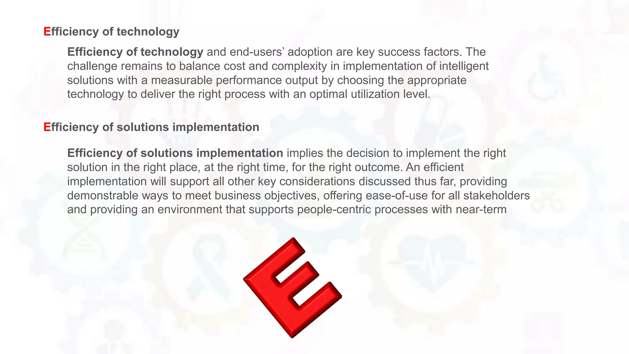 Efficiency of technology and end-users’ adoption are key success factors. The
challenge remains to balance cost and complexity in implementation of intelligent
solutions with a measurable performance output by choosing the appropriate
technology to deliver the right process with an optimal utilization level.
Efficiency of technology
Efficiency of solutions implementation implies the decision to implement the right
solution in the right place, at the right time, for the right outcome. An efficient
implementation will support all other key considerations discussed thus far, providing
demonstrable ways to meet business objectives, offering ease-of-use for all stakeholders
and providing an environment that supports people-centric processes with near-term
Efficiency of solutions implementation
 