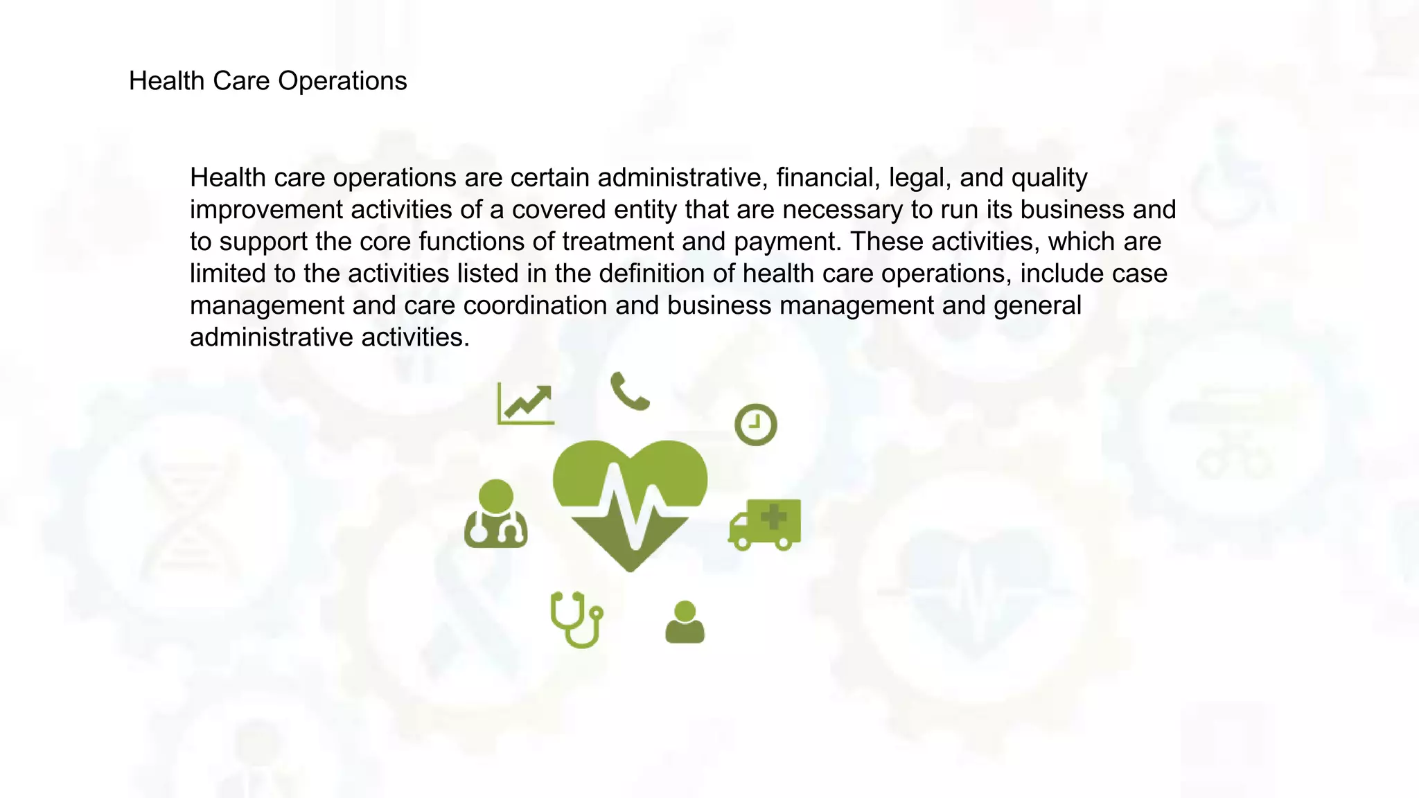 Health care operations are certain administrative, financial, legal, and quality
improvement activities of a covered entity that are necessary to run its business and
to support the core functions of treatment and payment. These activities, which are
limited to the activities listed in the definition of health care operations, include case
management and care coordination and business management and general
administrative activities.
Health Care Operations
 