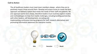 Call to Action
The all healthcare leaders must meet team members always , where they are to
positively impact those around them. Develop and assess issues to create the best
approach and delivery system that meets the needs of their staff and patients. No
one approach works best always, therefore leaders must routinely explore models
and methodologies to help them tackle challenges, including building partnership
with other leaders; self-development; recruiting and
implementing continuous training programs for staff; research alternatives and
promoting information awareness for everyone involve.
 