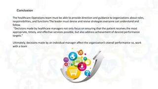 The healthcare Operations team must be able to provide direction and guidance to organizations about roles,
responsibilities, and functions The leader must devise and revise strategies everyone can understand and
follow.
“Decisions made by healthcare managers not only focus on ensuring that the patient receives the most
appropriate, timely, and effective services possible, but also address achievement of desired performance
targets.”
Ultimately, decisions made by an individual manager affect the organization’s overall performance so, work
with a team
Conclusion
 