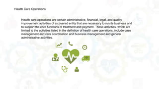 Health care operations are certain administrative, financial, legal, and quality
improvement activities of a covered entity that are necessary to run its business and
to support the core functions of treatment and payment. These activities, which are
limited to the activities listed in the definition of health care operations, include case
management and care coordination and business management and general
administrative activities.
Health Care Operations
 