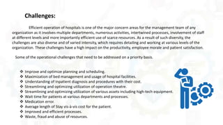  Improve and optimize planning and scheduling.
 Maximization of bed management and usage of hospital facilities.
 Understanding of Inpatient diagnosis and procedures with their cost.
 Streamlining and optimizing utilization of operation theatre.
 Streamlining and optimizing utilization of various assets including high-tech equipment.
 Wait time for patients at various departments and processes.
 Medication error.
 Average length of Stay vis-à-vis cost for the patient.
 Improved and efficient processes.
 Waste, fraud and abuse of resources.
Challenges:
Efficient operation of hospitals is one of the major concern areas for the management team of any
organization as it involves multiple departments, numerous activities, intertwined processes, involvement of staff
at different levels and more importantly efficient use of scarce resources. As a result of such diversity, the
challenges are also diverse and of varied intensity, which requires detailing and working at various levels of the
organization. These challenges have a high impact on the productivity, employee morale and patient satisfaction.
Some of the operational challenges that need to be addressed on a priority basis.
 