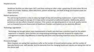 Healthcare facilities are often open 24/7, and those visiting are often under a great deal of stress when life and
health are at stake. Violence, infant abductions, patient wanderings, and theft of drugs and hospital assets are
major concerns.
Hospital security:
The well-being of patients is a key to reducing length of stay and preventing readmissions. In green hospitals,
patients are discharged an average of 2.5 days earlier compared to traditional hospitals. Additionally, patient
satisfaction can also affect a hospital’s revenue. If the systems are operating poorly or not at all, quality metrics
such as Hospital Consumer Assessment of Healthcare Providers and Systems can be adversely affected.
Patient satisfaction:
Technology has brought about many improvements in health care that have a positive impact on the patient
experience in hospitals. Some facilities are using tracking technology originally designed for supply chain
management to make a big difference in lowering wait times and improving treatment across the continuum of
care.
Technology upgradation
More hospitals are seeing their operations suffer as the number of insured patients grows, and the number of
Specialty Doctors and staff dwindle. And the demands from the changing healthcare industry are taking their toll on
the clinical staff.
Personal shortages
 