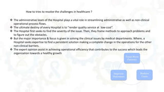How to tries to resolve the challenges in healthcare ?
 The administrative team of the Hospital plays a vital role in streamlining administrative as well as non-clinical
operational process flows.
 The ultimate destiny of every Hospital is to “render quality service at low-cost”.
 The Hospital first seeks to find the severity of the issue. Then, they frame methods to approach problems and
to figure out the obstacles.
 But the major importance & focus is given in solving the clinical issues by medical departments. Where, a
Hospital seeks expertise to find a persistent solution making a complete change in the operations for the other
non-clinical barriers.
 The expert opinion assist in achieving operational efficiency that contributes to the success which leads the
organization towards a healthy growth
 