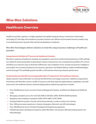 Wise Men Solutions
Healthcare Overview
Healthcare providers operate in a highly regulated and rapidly changing industry. Investment in information
technology (IT) that helps drive healthcare providers towards more efficient and innovative business models is key
to accelerating business growth while maintaining Regulatory compliance.

Wise Men Technologies delivers Solutions to meet the unique business challenges of healthcare
providers
Comprehensive Portfolio of IT Services for Healthcare Providers:
Wise Men's expertise of healthcare standards and regulations and end-to-end functional experience in EHR, will help
you realize the extensive benefits of optimizing IT systems and processes. Our comprehensive portfolio of IT services
will allow you to discover ways to eliminate inefficiencies, ease compliance issues, and tap into business intelligence
and analytics for increased transparency into business operations. Our flexible delivery models and Methodologies
work to leverage IT for profitable growth and offer a shift towards enhancing enterprise performance.
Accelerate Business Benefits by Leveraging Wise Men's IT Expertise for the Healthcare Industry:
Global customers rely on Wise Men to maximize the ROI of their technology investments. Healthcare organizations
that Partner with Wise Men receive a wealth of resources with deep expertise, global delivery capabilities, and solid
track record. Our healthcare domain and technology/product engineering experience includes:
99 Over 250,000 person hours accrued in Practice Management Systems, and Electronic Medical and Health Records
99 Messaging standards such as HL7 and CCD, PQRI, X12N (EDI), LOINC, NCPDP, DICOM standards
99 Regulatory and compliance standards of NIST, HITSP, ARRA, CCHIT, HIPAA
99 Develop healthcare product manuals and training materials, as well as conduct user training
99 Over 1000 person years experience in Systems Integration, Microsoft, and J2EE technologies
99 Over 300,000 person hours of Product Development/Engineering experience
99 Established product development expertise within Wise Men's own product offering including SyncEx and
Policy Manager

© Wise Men. All Rights Reserved.

 