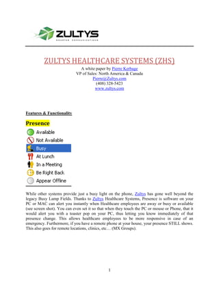 1905937895-24574510403840 ZULTYS HEALTHCARE SYSTEMS (ZHS) A white paper by Pierre Kerbage VP of Sales: North America & Canada Pierre@Zultys.com (408) 328-5423 www.zultys.com Features & Functionality Presence While other systems provide just a busy light on the phone, Zultys has gone well beyond the legacy Busy Lamp Fields. Thanks to Zultys Healthcare Systems, Presence is software on your PC or MAC can alert you instantly when Healthcare employees are away or busy or available (see screen shot). You can even set it so that when they touch the PC or mouse or Phone, that it would alert you with a toaster pop on your PC, thus letting you know immediately of that presence change. This allows healthcare employees to be more responsive in case of an emergency. Furthermore, if you have a remote phone at your house, your presence STILL shows. This also goes for remote locations, clinics, etc… (MX Groups). Instant Message Emergencies in healthcare happen all the time, and waiting to get a hold of a person is sometimes NOT an option. Message anyone in the company (or working remotely), EVEN if they are on their phone. You can even have a conference room where several can join in. Note that this also reaches an employee who is working from home, provided they are on the ZULTYS system and software. Find me Follow Me Reach any healthcare employee, doctor, or anyone within your organization who is linked to the ZULTYS healthcare system. You can forward your extension to your cell phone, home phone and make that forward conditional on time of day, day of week, even by caller ID. Expecting a patient to call you, only forward HIM/HER to your cell phone – all others go to Voice Mail. You can even send a specific user to a specific Voice Mail. Expecting a message from Dr. John ? Be sure he hears  a message that you have recorded FOR HIM. Zultys Healthcare Systems can detect a caller ID and send a caller to a specific Voice Mail message. Fax Server Healthcare still heavily relies on faxes being sent between physicians and hospitals and pharmacies. Our systems can easily include the ability to fax FROM your desktop and TO your desktop (MAC or PC) Unified Messaging Do the doctors carry blackberries ? Pocket PC – now make your Voice Mail forward to your portable devices and listen to them anytime, or archive them for compliance reasons or validation at a later date Visual Voice Mail Healthcare employees needs to be able to look for important Voice Mails, i.e. from Physicians, Hospitals, Pharmacies, etc… very quickly. Legacy systems make you listen to each message. Zultys Healthcare Systems SHOW YOU on your PC caller ID (Name and Number, date and time received) so as to quickly go to and select the message you need to listen to. You can also SAVE the messages to your desktop or any server on your Network for archival purposes. Paging Healthcare needs to be able to alert and advise different entities on an as needed basis. Need to page ALL doctors, local and remote for example ? These can be put into a ZONE and whether they are working from their office or at home, as long as they are on the Zultys Healthcare System, the page will come through Cell Phone Twinning When a call comes in and you need to reach an important member of your healthcare organization, you need not to know where they are. Simply transfer that call to their extension (or name) and if their cell phone or home phone can ring AT THE SAME TIME. Furthermore, if the receiver of the call picks up the call from their cell phone and is walking back into their office, they can transfer that call back into their office extension/phone. MXmeeting Is our collaboration appliance tool that allows you to instantly display your screen to others with the healthcare facility or anyone you wish to grant access. Show the charts to other doctors. MXmeeting also incorporates the highest definition in the industry today, allow doctors to collaborate with the greatest degree of granularity, detail and resolution available, leaving less room for questionable items. Collaboratively work on documents, white board and highlight any chart, record the session for later review and archiving and compliance. Need to have another user take over your PC (or MAC) – then it is done with a click of a mouse.  Conferencing Multiple party Audio conferencing with superb clarity can be a part of your Zultys Healthcare systems. What is better ? This is a hosted conference, which means that external callers do NOT use your phone lines. Call Detail Reporting (including 911 reporting) Run multiple detailed reports anytime. Who called, when, to where, what date, time, who called 911, and SO much more. Doctors can use it to bill for their time as all reports are exportable in multiple popular formats Find me Forget pagers. Zultys HealthCare Systems are able to ring 4 phones at the SAME TIME. Want to ring your office extension, your home phone, your cell phone and another phone - ? WE CAN DO THAT. What’s better, if no one answers, we can ring another group of 4 phones and another and another. Now Healthcare employees can easily be reached, in a cascaded fashion. Ease of Use: Forget complicated legacy systems. Zultys Healthcare Systems are simple to operate, fast, dependable, simple to deploy in 1 or multiple organizations and can connect you anywhere.  Flexibility Zultys Healthcare Systems are extremely versatile and flexible. Chose from T1, PRI, Analog, SIP trunks. We feature a wide choice of beautiful and easy to use phones that sound clear at all times. You can make or receive calls from your PC, your cordless phone. In fact cordless phones can be put throughout the clinics, hospital , etc… to respond and roam within the facility. Need to move your phone ? Forget the “phone guy” and legacy systems. Just unplug your phone and move it to your desired office or even to your house. Your calls will follow you. This is the flexibility and power of the Zultys Healthcare Systems. Compliance Going through Hipaa ? need to have your conversations encrypted ? Zultys Healthcare Systems feature Security (128 Bit AES) that goes well beyond compliance. Speak to your provider with the confidence to know that your messages will not be compromised.  Need to record conversations and archive them for years to come ? Zultys Healthcare systems can EASILY do that. Save the conversations to your laptop, desktop, server or archive them for many years to come. Pricing: Zultys Healthcare Systems are sold through our trained authorized Resellers ONLY. Pricing is extremely competitive, often better than legacy or Digital Systems, yet full of features that Healthcare absolutely needs. Return on your investment can easily be achieved by reducing or eliminating Long Distance by using SIP Trunks. We also only require 1 Category 5 to the desktop as our phone have a 2 port Ethernet Switch, allowing you to daisy chain your PC to the back of your phone. We cut the cost of your cabling in HALF because we do not require a separate cable. Works the way YOU do Automatic Call Distribution is embedded in our Zultys Healthcare Systems. Need more ? Add Advanced Inbound center WITHOUT having to add servers. Now you will be able to queue your patients, and see real time reports on who is calling, and their placement in the queue. You can of course redirect them in real time to different extensions or numbers. Know real time statistics about your callers at any time and be sure they listen to messages on hold. Your inbound call center is easy to setup and insures that all patients are taken care of in a reasonable amount of time, and helps you manage your call flow. Do some of your schedulers work from home ? No problem. They can still be a part of that queue and call center. Work from ANYWHERE IN THE WORLD and still connect to your patients.  Scalability: You will not have to worry about obsolescence or growth. Zultys Healthcare Systems scale to 10,000 users, can connect multiple clinics, multiple Hospitals, Teleworkers and more. Attach your doctors, your staff, your employees and work all in a group from anywhere. Stay connected, and provide immaculate, yet COST EFFECTIVE service to your patients and clients Reliable Zultys Healthcare Systems are extremely reliable. Unlike our competition, we do NOT require external servers which can significantly complicate installations and leak reliability. Our systems can fail over to each other to provide high availability under just about any circumstance, from Power to media, to medium to the entire box failure. Stay connected, stay operating, and never lose a call again. Piece of Mind Zultys, Inc. is located in Silicon Valley California. Our Engineering, Technical support, and infrastructure is there too. We do not sell appliances, consumer electronics or any other frivolous. Zultys is sharply focused on phone systems and has a history of nearly 9 years in business. We typically bring to the market 2 to 3 releases of software that significantly enhance and enrich our systems. Keep your system under maintenance and you will insure that ALL Hardware and Software is kept refreshed and in great working condition and that you will ALWAYS get the latest in technology. Zultys HealthCare Systems – is the major award winner of Telephony.  28194003592830 