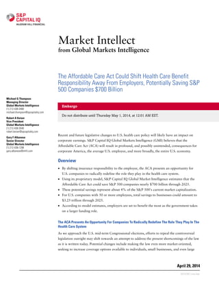 The Affordable Care Act Could Shift Health Care Benefit
Responsibility Away From Employers, Potentially Saving S&P
500 Companies $700 Billion
Embargo
Do not distribute until Thursday May 1, 2014, at 12:01 AM EST.
Recent and future legislative changes to U.S. health care policy will likely have an impact on
corporate earnings. S&P Capital IQ Global Markets Intelligence (GMI) believes that the
Affordable Care Act (ACA) will result in profound, and possibly unintended, consequences for
corporate America, the average U.S. employee, and more broadly, the entire U.S. economy.
Overview
• By shifting insurance responsibility to the employee, the ACA presents an opportunity for
U.S. companies to radically redefine the role they play in the health care system.
• Using its proprietary model, S&P Capital IQ Global Market Intelligence estimates that the
Affordable Care Act could save S&P 500 companies nearly $700 billion through 2025.
• These potential savings represent about 4% of the S&P 500's current market capitalization.
• For U.S. companies with 50 or more employees, total savings to businesses could amount to
$3.25 trillion through 2025.
• According to model estimates, employers are set to benefit the most as the government takes
on a larger funding role.
The ACA Presents An Opportunity For Companies To Radically Redefine The Role They Play In The
Health Care System
As we approach the U.S. mid-term Congressional elections, efforts to repeal the controversial
legislation outright may shift towards an attempt to address the present shortcomings of the law
as it is written today. Potential changes include making the law even more market-oriented,
seeking to increase coverage options available to individuals, small businesses, and even large
Market Intellect
from Global Markets Intelligence
April 29, 2014
Michael G Thompson
Managing Director
Global Markets Intelligence
(1) 212-438-3480
michael.thompson@spcapitaliq.com
Robert A Keiser
Vice President
Global Markets Intelligence
(1) 212-438-3540
robert.keiser@spcapitaliq.com
Gary F Albanese
Senior Director
Global Markets Intelligence
(1) 212-438-1298
gary.albanese@mhfi.com
S377570C | Linx User
 