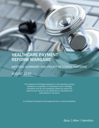 BBBB
cCCop[Type here]
HEALTHCARE PAYMENT
REFORM WARGAME
MEETING SUMMARY AND POLICY RECOMMENDATIONS
AUGUST 2016
The analysis and findings expressed in this meeting summary
represent a compliation of discussions from a strategic
simulation and do not necessarily reflect the views and
opinions and should not be attributed to individuals who
participated in the event.
© COPYRIGHT 2016 BOOZ ALLEN HAMILTON INC. ALL RIGHTS RESERVED.
 