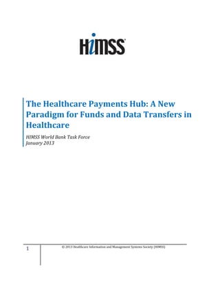 The Healthcare Payments Hub: A New
Paradigm for Funds and Data Transfers in
Healthcare
HIMSS World Bank Task Force
January 2013




1              © 2013 Healthcare Information and Management Systems Society (HIMSS)
 