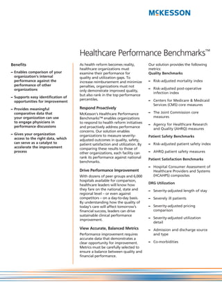 Healthcare Performance Benchmarks™
Benefits                            As health reform becomes reality,          Our solution provides the following
                                    healthcare organizations must              metrics:
– Enables comparison of your        examine their performance for              Quality Benchmarks
  organization’s internal           quality and utilization gaps. To
  performance against the           increase reimbursement and minimize        – Risk-adjusted mortality index
  performance of other              penalties, organizations must not
  organizations                                                                – Risk-adjusted post-operative
                                    only demonstrate improved quality,
                                                                                 infection index
                                    but also rank in the top performance
– Supports easy identification of
                                    percentiles.                               – Centers for Medicare & Medicaid
  opportunities for improvement
                                                                                 Services (CMS) core measures
– Provides meaningful               Respond Proactively
  comparative data that             McKesson’s Healthcare Performance          – The Joint Commission core
  your organization can use         Benchmarks™ enables organizations            measures
  to engage physicians in           to respond to health reform initiatives    – Agency for Healthcare Research
  performance discussions           and proactively address performance          and Quality (AHRQ) measures
                                    concerns. Our solution enables
– Gives your organization           organizations to measure severity-         Patient Safety Benchmarks
  access to the right data, which   adjusted outcomes in quality, safety,
  can serve as a catalyst to        patient satisfaction and utilization. By   – Risk-adjusted patient safety index
  accelerate the improvement        comparing these results to those of
  process                           other organizations, each facility can     – AHRQ patient safety measures
                                    rank its performance against national      Patient Satisfaction Benchmarks
                                    benchmarks.
                                                                               – Hospital Consumer Assessment of
                                    Drive Performance Improvement                Healthcare Providers and Systems
                                    With dozens of peer groups and 6,000         (HCAHPS) composites
                                    hospitals available for comparison,
                                                                               DRG Utilization
                                    healthcare leaders will know how
                                    they fare on the national, state and       – Severity-adjusted length of stay
                                    regional level – or even against
                                    competitors – on a day-to-day basis.       – Severely ill patients
                                    By understanding how the quality of
                                    today’s care will affect tomorrow’s        – Severity-adjusted pricing
                                    financial success, leaders can drive         comparison
                                    sustainable clinical performance
                                                                               – Severity-adjusted utilization
                                    improvement.
                                                                                 detail
                                    View Accurate, Balanced Metrics            – Admission and discharge source
                                    Performance improvement requires             and type
                                    accurate data that demonstrates a
                                    clear opportunity for improvement.         – Co-morbidities
                                    Metrics must be carefully selected to
                                    ensure a balance between quality and
                                    financial performance.
 