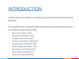 INTRODUCTION
15
▷ Health planning in India is an integral part of national socio-economic
planning.
▷ The guidelines for national health planning were provided by various
committees appointed by GOI:
○ Bhorecommittee 1946
○ Mudaliarcommittee 1962
○ Chadah committee1963
○ Mukerji committee 1965 & 66
○ Jungalwalla committee1967
○ Kartar Singh committee 1973
○ Shrivastav committee1975
○ Rural health scheme 1977
○ Health for all by 2000 AD
 