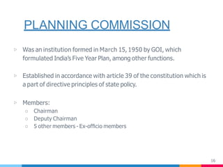 PLANNING COMMISSION
16
▷ Was an institution formed in March 15, 1950 by GOI, which
formulated India’s Five Year Plan, among other functions.
▷ Established in accordance with article 39 of the constitution which is
a part of directive principles of state policy.
▷ Members:
○ Chairman
○ Deputy Chairman
○ 5 other members - Ex-ofﬁcio members
 
