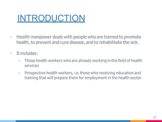 INTRODUCTION
27
▷ Health manpower deals with people who are trained to promote
health, to prevent and cure disease, and to rehabilitate the sick.
▷ It includes:
○ Those health workers who are already working in the ﬁeld of health
services
○ Prospective health workers, i.e. those who receiving education and
training that will prepare them for employment in the health sector
 