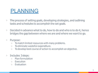 PLANNING
3
▷ —The process of setting goals, developing strategies, and outlining
tasks and schedules to accomplish the set goals.
▷ Decided in advance what to do, how to do and who is to do it, hence
bridges the gap between where we are and where we want to go.
▷ Purpose:
○ Tomatch limited resources with many problems.
○ Toeliminate wasteful expenditure.
○ Todevelop best course of action to accomplish an objective.
▷ Includes 3steps:
○ Plan formulation
○ Execution
○ Evaluation
 