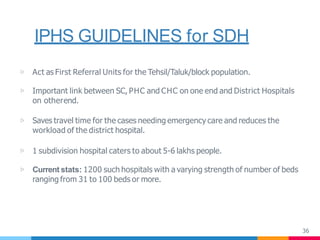 IPHS GUIDELINES for SDH
36
▷ Act as First Referral Units for the Tehsil/Taluk/block population.
▷ Important link between SC, PHC and CHC on one end and District Hospitals
on otherend.
▷ Saves travel time for the cases needing emergency care and reduces the
workload of the district hospital.
▷ 1 subdivision hospital caters to about 5-6 lakhs people.
▷ Current stats: 1200 such hospitals with a varying strength of number of beds
ranging from 31 to 100 beds or more.
 