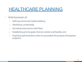 HEALTHCARE PLANNING
4
▷ —Orderlyprocess of:
○ Deﬁning community health problems,
○ Identifying unmetneeds,
○ Surveying resources to meet them,
○ Establishing priority goals, that are realistic and feasible; and
○ Projecting administrative action to accomplish the purpose of proposed
programs
 