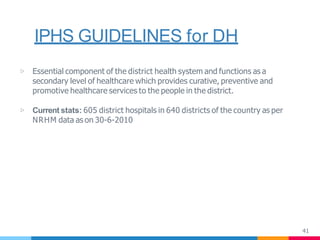 IPHS GUIDELINES for DH
41
▷ Essential component of the district health system and functions as a
secondary level of healthcare which provides curative, preventive and
promotive healthcare services to the people in the district.
▷ Current stats: 605 district hospitals in 640 districts of the country as per
NRHM data as on 30-6-2010
 
