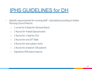IPHS GUIDELINES for DH
47
▷ Speciﬁc requirements for nursing staff - calculated according to Indian
Nursing Council Norms.
○ 1 nurse for 6 beds for General Ward
○ 1 Nurse for 4 beds Special ward
○ 1 Nurse for 1 bed for ICU
○ 2 Nurse for one OT Table
○ 2 Nurse for one Labour room
○ 1 Nurse for a load of 100 patient
○ Injections 45%leave reserve
 