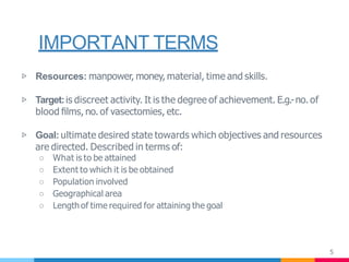 IMPORTANT TERMS
5
▷ Resources: manpower, money, material, time and skills.
▷ Target:is discreet activity. It is the degree of achievement. E.g.-no. of
blood ﬁlms, no. of vasectomies, etc.
▷ Goal: ultimate desired state towards which objectives and resources
are directed. Described in terms of:
○ What is to be attained
○ Extent to which it is be obtained
○ Population involved
○ Geographical area
○ Length of time required for attaining the goal
 