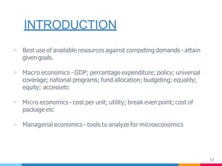 INTRODUCTION
51
▷ Best use of available resources against competing demands - attain
given goals.
▷ Macro economics - GDP; percentage expenditure; policy; universal
coverage; national programs; fund allocation; budgeting; equality;
equity; accessetc
▷ Micro economics - cost per unit; utility; break even point; cost of
package etc
▷ Managerial economics - tools to analyze for microeconomics
 