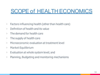 SCOPE of HEALTH ECONOMICS
53
▷ Factors inﬂuencing health (other than health care)
▷ Deﬁnition of health and its value
▷ The demand for health care
▷ The supply of health care
▷ Microeconomic evaluation at treatment level
▷ Market Equilibrium
▷ Evaluation at whole system level; and
▷ Planning, Budgeting and monitoring mechanisms
 