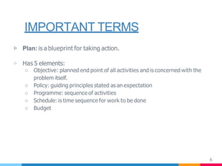IMPORTANT TERMS
6
▷ Plan: is a blueprint for taking action.
▷ Has 5 elements:
○ Objective: planned end point of all activities and is concerned with the
problem itself.
○ Policy: guiding principles stated as an expectation
○ Programme: sequence of activities
○ Schedule: is time sequence for work to be done
○ Budget
 