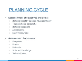 PLANNING CYCLE
9
▷ Establishment of objectives and goals:
○ It should be set by a person having authority
○ The goal should be realistic
○ It should be speciﬁc
○ Acceptability
○ Easily measurable
▷ Assessment ofresources:
○ Manpower
○ Money
○ Materials
○ Skills and knowledge
○ Technical needs
 